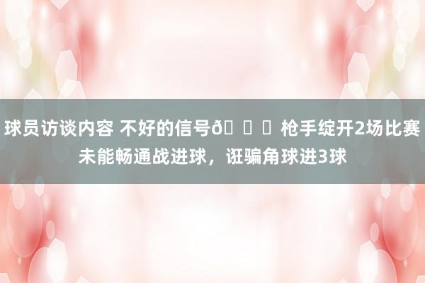 球员访谈内容 不好的信号😕枪手绽开2场比赛未能畅通战进球，诳骗角球进3球