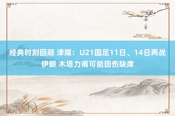 经典时刻回顾 津媒：U21国足11日、14日两战伊朗 木塔力甫可能因伤缺席