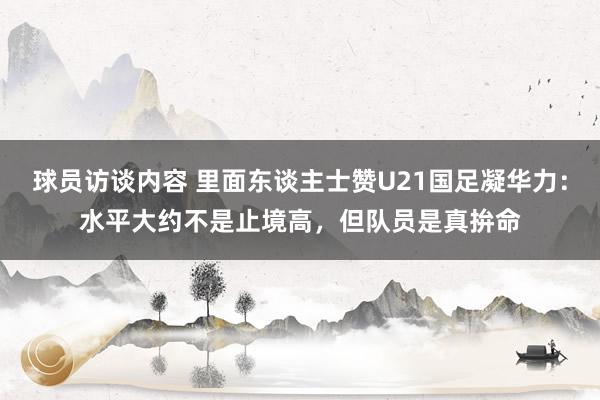 球员访谈内容 里面东谈主士赞U21国足凝华力：水平大约不是止境高，但队员是真拚命