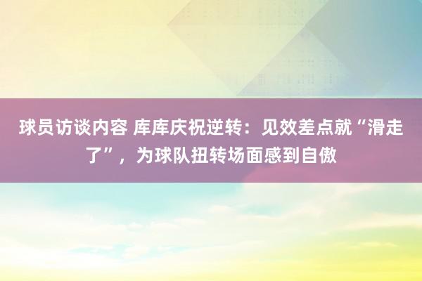 球员访谈内容 库库庆祝逆转：见效差点就“滑走了”，为球队扭转场面感到自傲