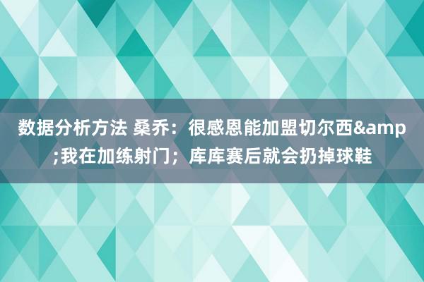 数据分析方法 桑乔：很感恩能加盟切尔西&我在加练射门；库库赛后就会扔掉球鞋