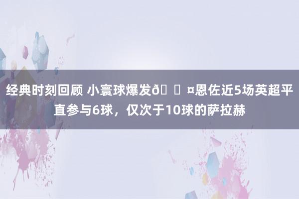 经典时刻回顾 小寰球爆发😤恩佐近5场英超平直参与6球，仅次于10球的萨拉赫