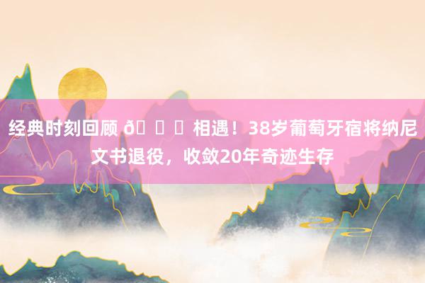 经典时刻回顾 👋相遇！38岁葡萄牙宿将纳尼文书退役，收敛20年奇迹生存