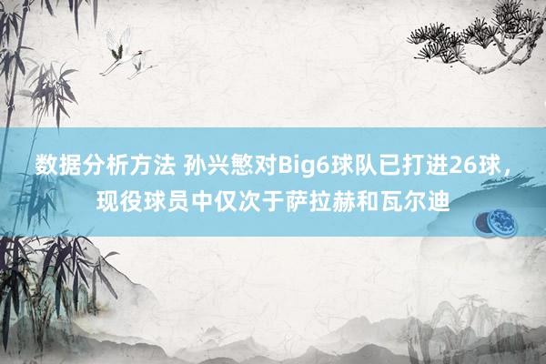 数据分析方法 孙兴慜对Big6球队已打进26球，现役球员中仅次于萨拉赫和瓦尔迪