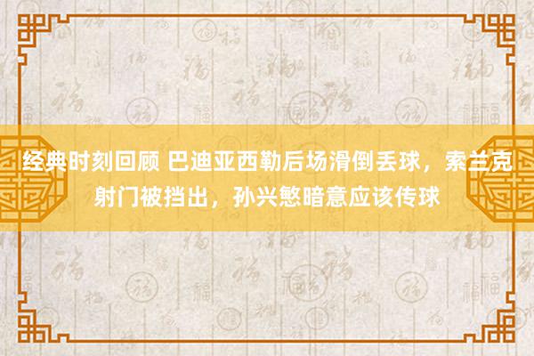 经典时刻回顾 巴迪亚西勒后场滑倒丢球，索兰克射门被挡出，孙兴慜暗意应该传球