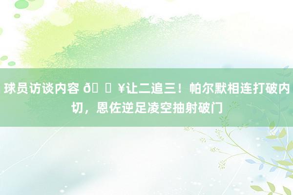 球员访谈内容 💥让二追三！帕尔默相连打破内切，恩佐逆足凌空抽射破门