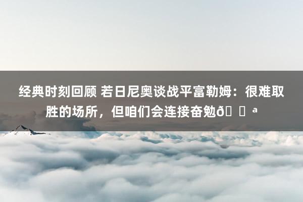 经典时刻回顾 若日尼奥谈战平富勒姆：很难取胜的场所，但咱们会连接奋勉💪