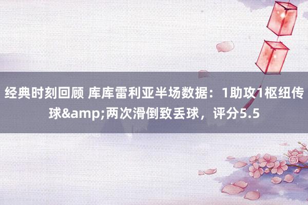 经典时刻回顾 库库雷利亚半场数据：1助攻1枢纽传球&两次滑倒致丢球，评分5.5