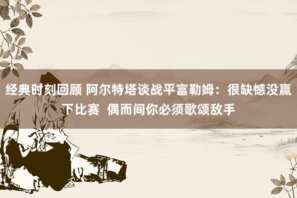 经典时刻回顾 阿尔特塔谈战平富勒姆：很缺憾没赢下比赛  偶而间你必须歌颂敌手