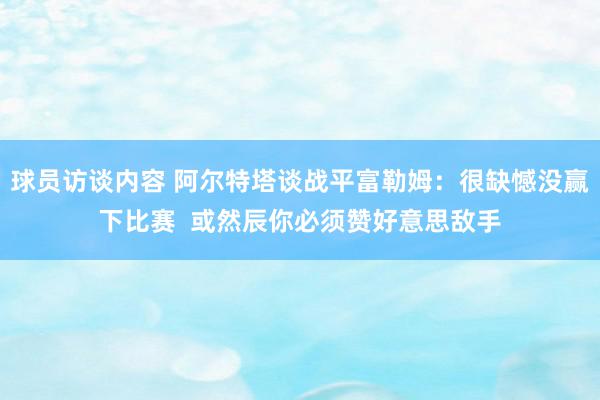 球员访谈内容 阿尔特塔谈战平富勒姆：很缺憾没赢下比赛  或然辰你必须赞好意思敌手