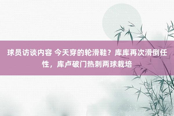 球员访谈内容 今天穿的轮滑鞋？库库再次滑倒任性，库卢破门热刺两球栽培