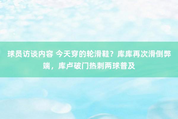 球员访谈内容 今天穿的轮滑鞋？库库再次滑倒弊端，库卢破门热刺两球普及