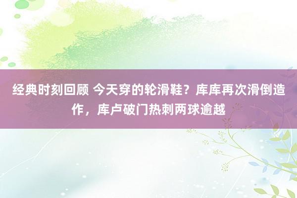 经典时刻回顾 今天穿的轮滑鞋？库库再次滑倒造作，库卢破门热刺两球逾越