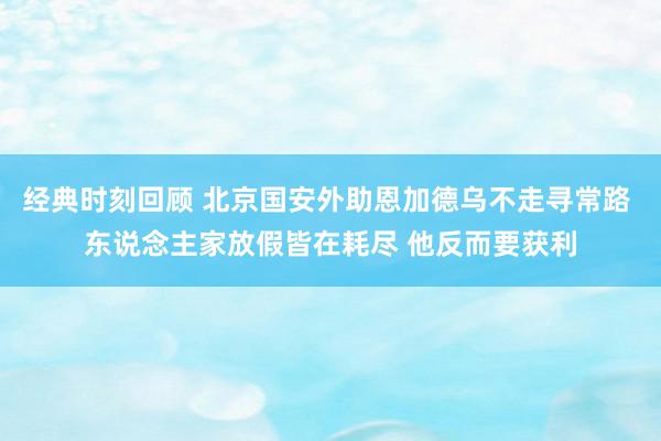 经典时刻回顾 北京国安外助恩加德乌不走寻常路 东说念主家放假皆在耗尽 他反而要获利