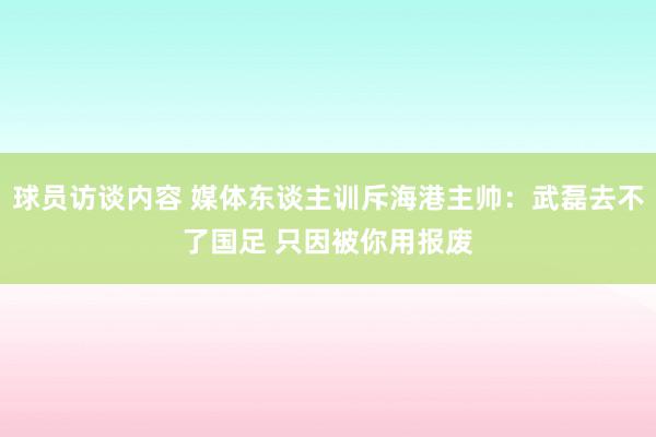 球员访谈内容 媒体东谈主训斥海港主帅：武磊去不了国足 只因被你用报废