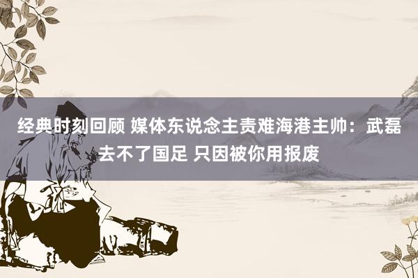 经典时刻回顾 媒体东说念主责难海港主帅：武磊去不了国足 只因被你用报废