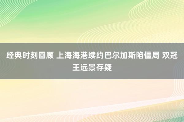 经典时刻回顾 上海海港续约巴尔加斯陷僵局 双冠王远景存疑